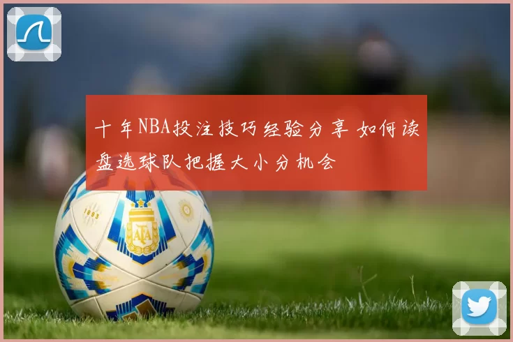 十年NBA投注技巧经验分享 如何读盘选球队把握大小分机会