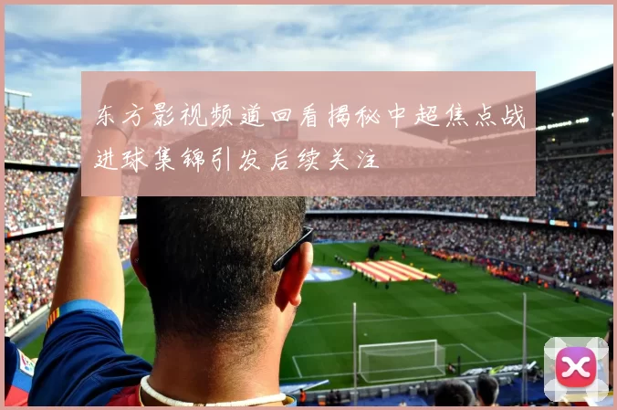 东方影视频道回看揭秘中超焦点战进球集锦引发后续关注