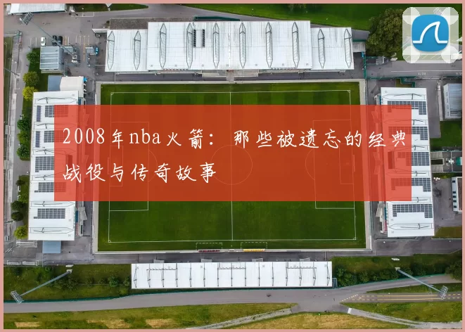 2008年nba火箭:那些被遗忘的经典战役与传奇故事
