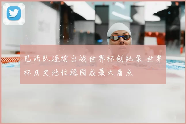 巴西队连续出战世界杯创纪录 世界杯历史地位稳固成最大看点