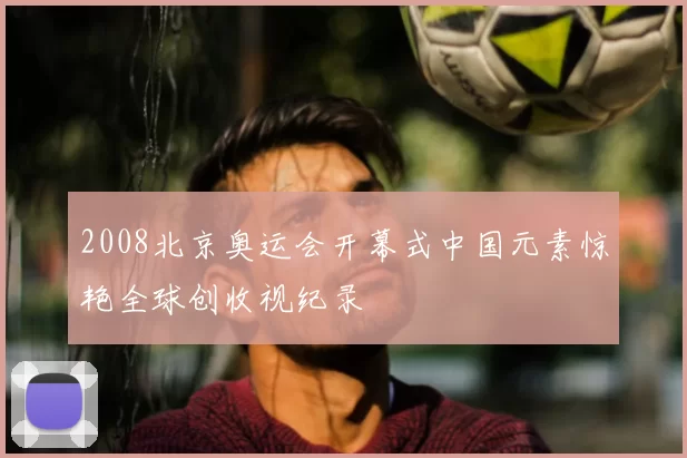 2008北京奥运会开幕式中国元素惊艳全球创收视纪录