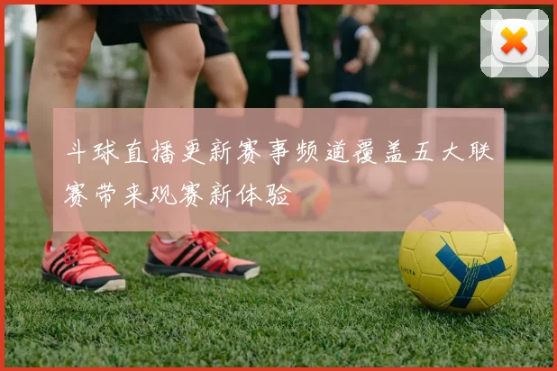 斗球直播更新赛事频道覆盖五大联赛带来观赛新体验