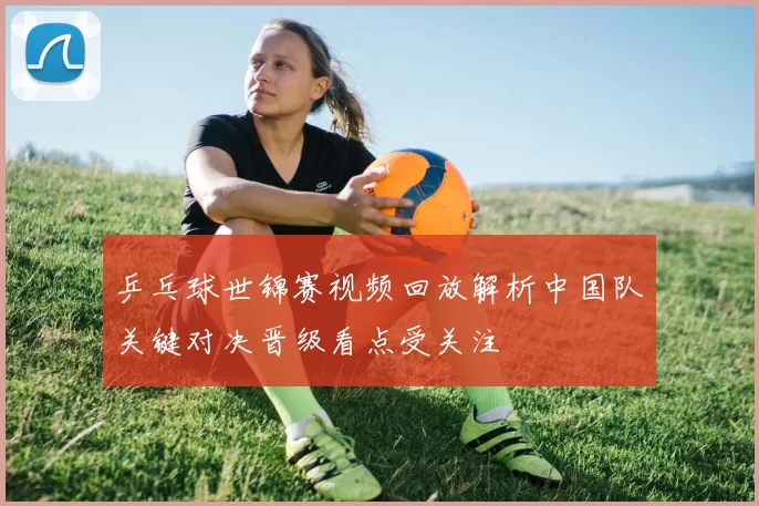 乒乓球世锦赛视频回放解析中国队关键对决晋级看点受关注