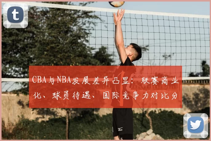 CBA与NBA发展差异凸显：联赛商业化、球员待遇、国际竞争力对比分析