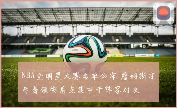 NBA全明星大赛名单公布 詹姆斯字母哥领衔看点集中于阵容对决