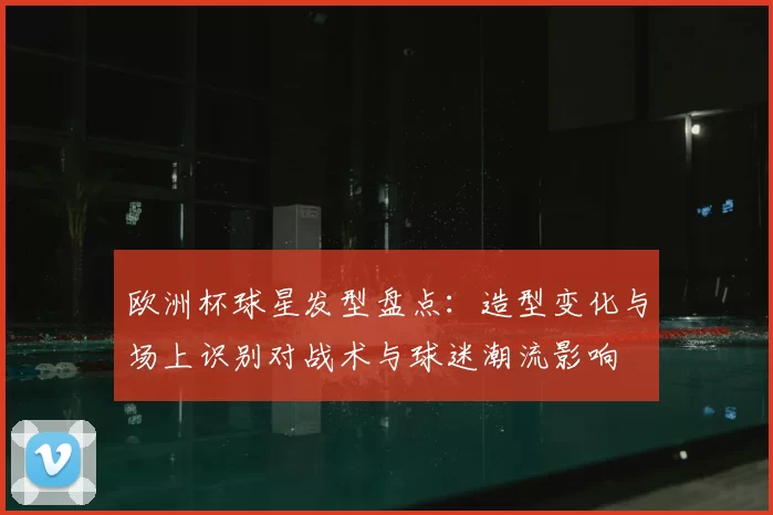 欧洲杯球星发型盘点：造型变化与场上识别对战术与球迷潮流影响