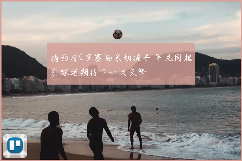 梅西与C罗赛场亲切握手 罕见同框引球迷期待下一次交锋