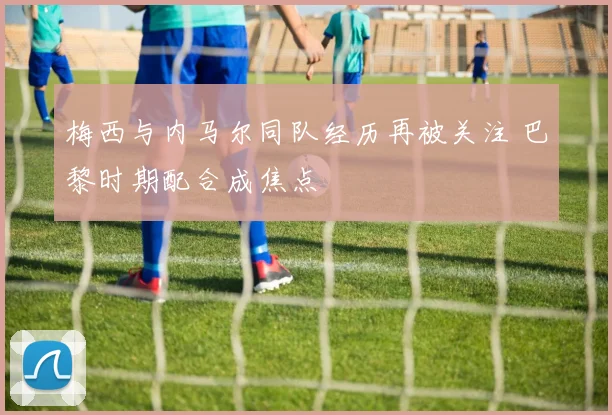 梅西与内马尔同队经历再被关注 巴黎时期配合成焦点