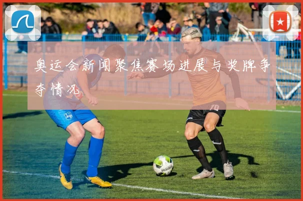 奥运会新闻聚焦赛场进展与奖牌争夺情况