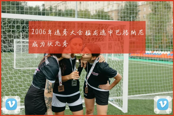 2006年选秀大会猛龙选中巴格纳尼成为状元秀