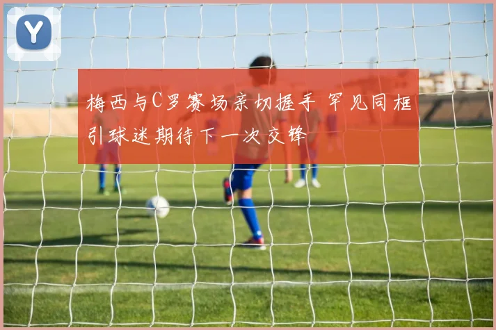 梅西与C罗赛场亲切握手 罕见同框引球迷期待下一次交锋