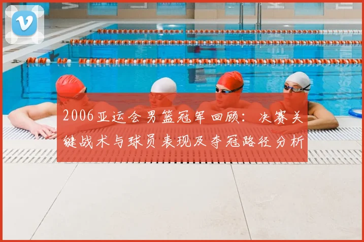 2006亚运会男篮冠军回顾：决赛关键战术与球员表现及夺冠路径分析