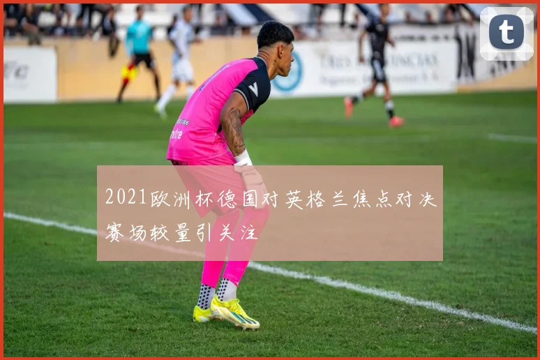2021欧洲杯德国对英格兰焦点对决赛场较量引关注