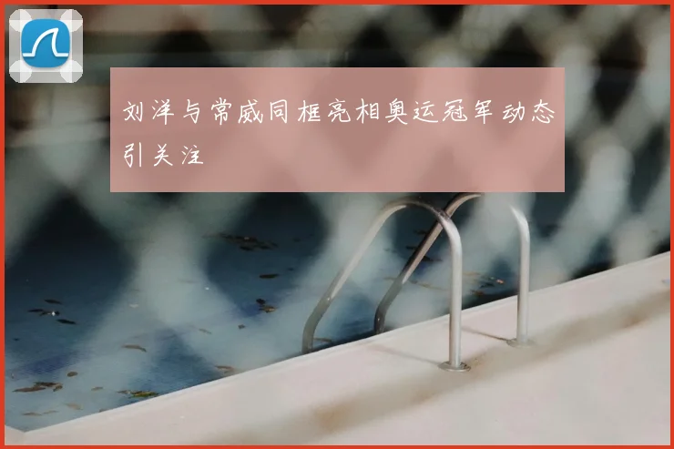 刘洋与常威同框亮相奥运冠军动态引关注