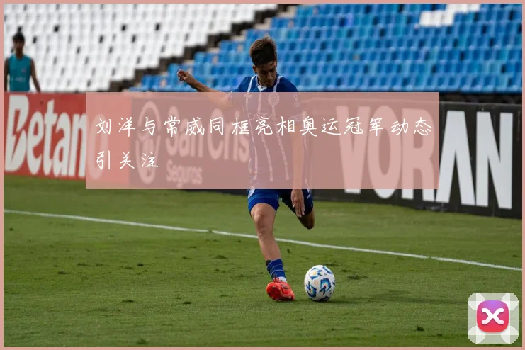 刘洋与常威同框亮相奥运冠军动态引关注