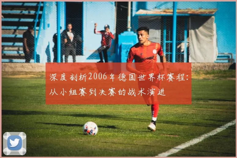 深度剖析2006年德国世界杯赛程：从小组赛到决赛的战术演进