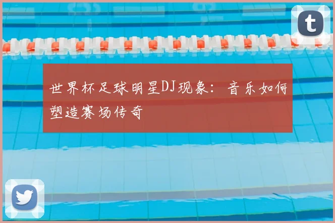 世界杯足球明星DJ现象：音乐如何塑造赛场传奇