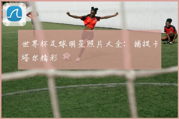 世界杯足球明星照片大全：捕捉卡塔尔精彩