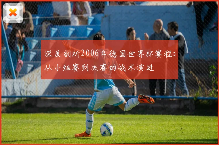 深度剖析2006年德国世界杯赛程：从小组赛到决赛的战术演进