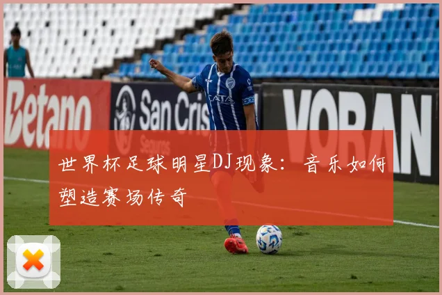 世界杯足球明星DJ现象：音乐如何塑造赛场传奇